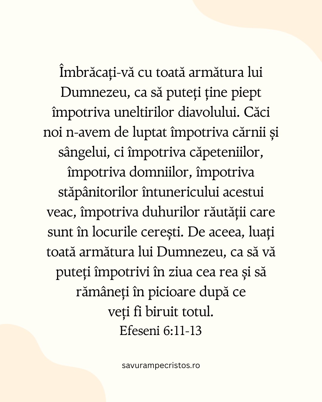 Îmbrăcați-vă cu toată armătura lui Dumnezeu, ca să puteți ține piept împotriva uneltirilor diavolului. Căci noi n-avem de luptat împotriva cărnii și sângelui, ci împotriva căpeteniilor, împotriva domniilor, împotriva stăpânitorilor întunericului acestui veac, împotriva duhurilor răutății care sunt în locurile cerești. De aceea, luați toată armătura lui Dumnezeu, ca să vă puteți împotrivi în ziua cea rea și să rămâneți în picioare după ce veți fi biruit totul. Efeseni 6:11-13