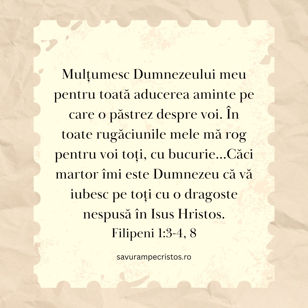 Mulțumesc Dumnezeului meu pentru toată aducerea aminte pe care o păstrez despre voi. În toate rugăciunile mele mă rog pentru voi toți, cu bucurie...Căci martor îmi este Dumnezeu că vă iubesc pe toți cu o dragoste nespusă în Isus Hristos. Filipeni 1:3-4, 8
