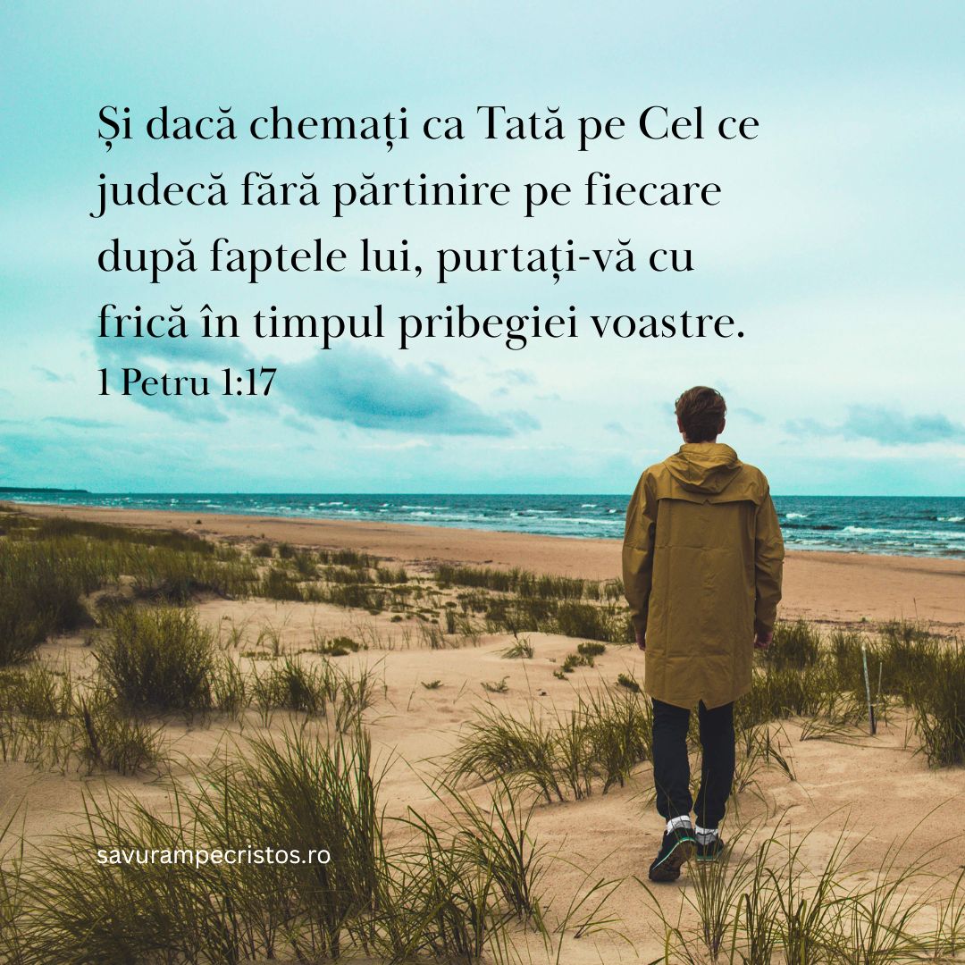 Și dacă chemați ca Tată pe Cel ce judecă fără părtinire pe fiecare după faptele lui, purtați-vă cu frică în timpul pribegiei voastre. 1 Petru 1:17 