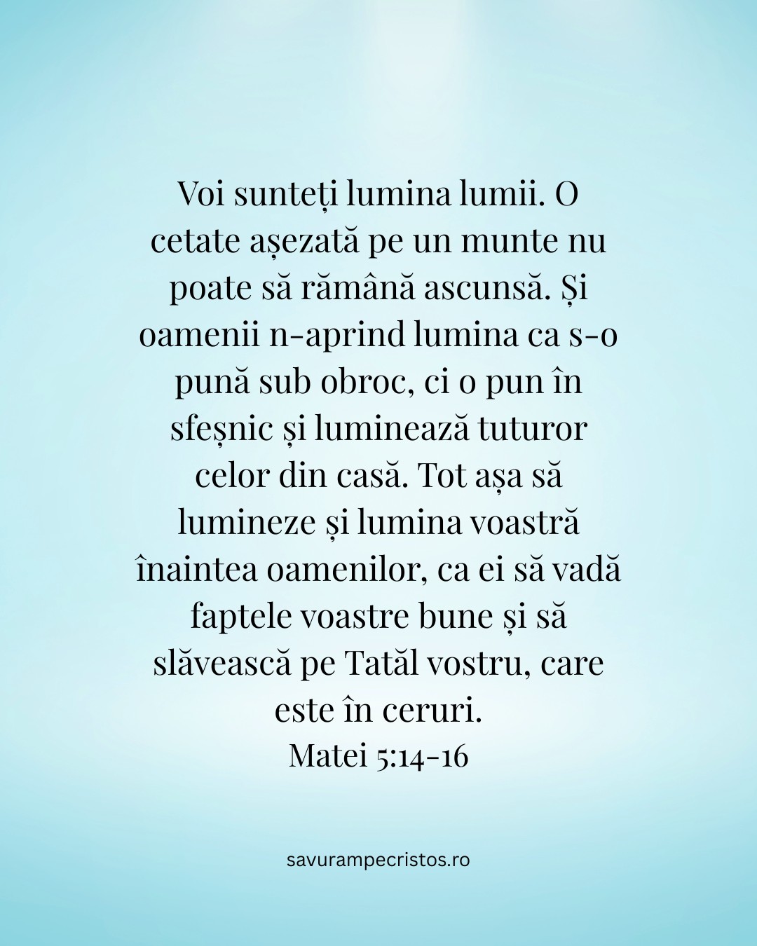 Voi sunteți lumina lumii. O cetate așezată pe un munte nu poate să rămână ascunsă. Și oamenii n-aprind lumina ca s-o pună sub obroc, ci o pun în sfeșnic și luminează tuturor celor din casă. Tot așa să lumineze și lumina voastră înaintea oamenilor, ca ei să vadă faptele voastre bune și să slăvească pe Tatăl vostru, care este în ceruri. Matei 5:14-16