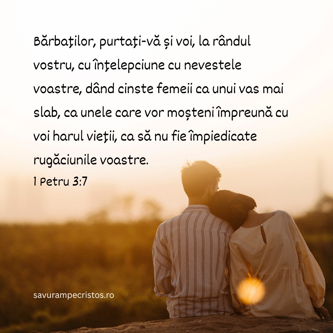 Bărbaților, purtați-vă și voi, la rândul vostru, cu înțelepciune cu nevestele voastre, dând cinste femeii ca unui vas mai slab, ca unele care vor moșteni împreună cu voi harul vieții, ca să nu fie împiedicate rugăciunile voastre. 1 Petru 3:7