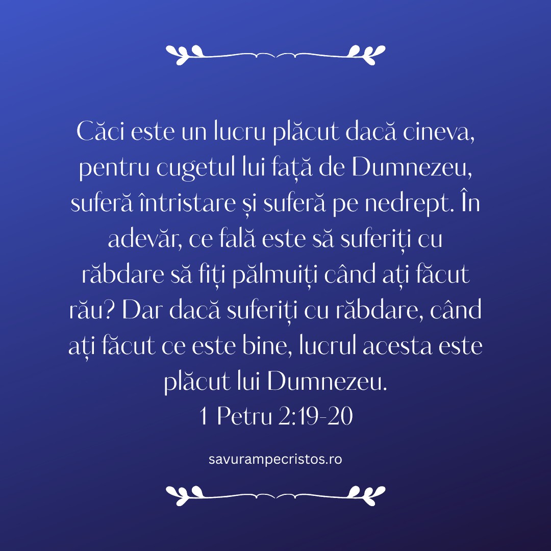 Căci este un lucru plăcut dacă cineva, pentru cugetul lui față de Dumnezeu, suferă întristare și suferă pe nedrept. În adevăr, ce fală este să suferiți cu răbdare să fiți pălmuiți când ați făcut rău? Dar dacă suferiți cu răbdare, când ați făcut ce este bine, lucrul acesta este plăcut lui Dumnezeu. 1 Petru 2:19-20