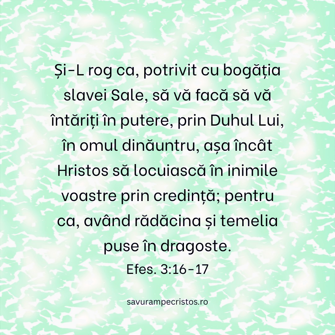 Și-L rog ca, potrivit cu bogăția slavei Sale, să vă facă să vă întăriți în putere, prin Duhul Lui, în omul dinăuntru, așa încât Hristos să locuiască în inimile voastre prin credință; pentru ca, având rădăcina și temelia puse în dragoste. Efes. 3:16-17