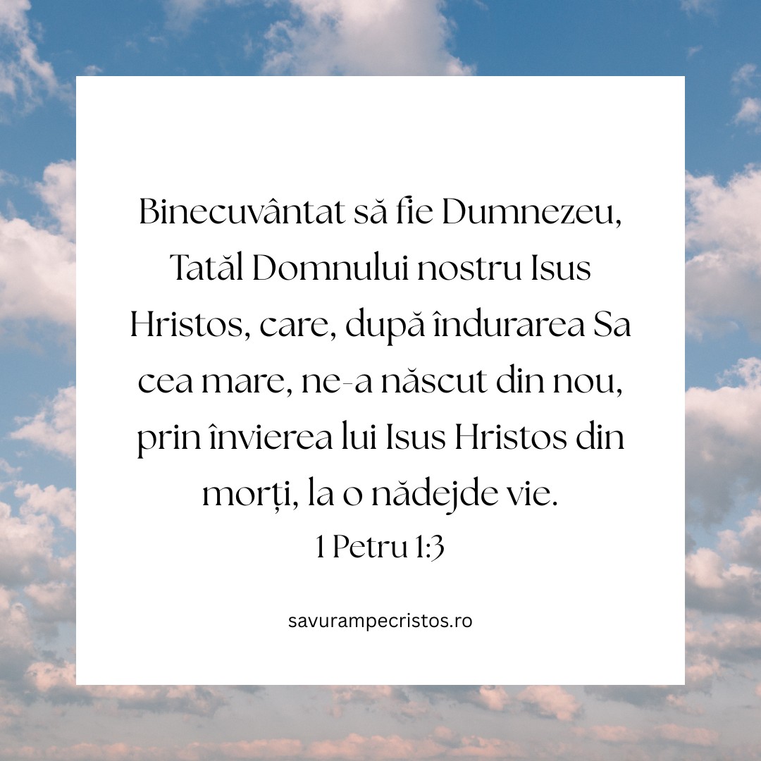 Binecuvântat să fie Dumnezeu, Tatăl Domnului nostru Isus Hristos, care, după îndurarea Sa cea mare, ne-a născut din nou, prin învierea lui Isus Hristos din morți, la o nădejde vie. 1 Petru 1:3