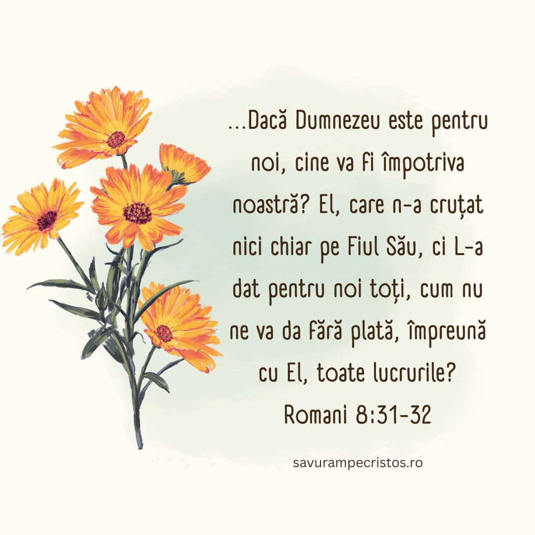 ...Dacă Dumnezeu este pentru noi, cine va fi împotriva noastră? El, care n-a cruțat nici chiar pe Fiul Său, ci L-a dat pentru noi toți, cum nu ne va da fără plată, împreună cu El, toate lucrurile? Romani 8:31-32