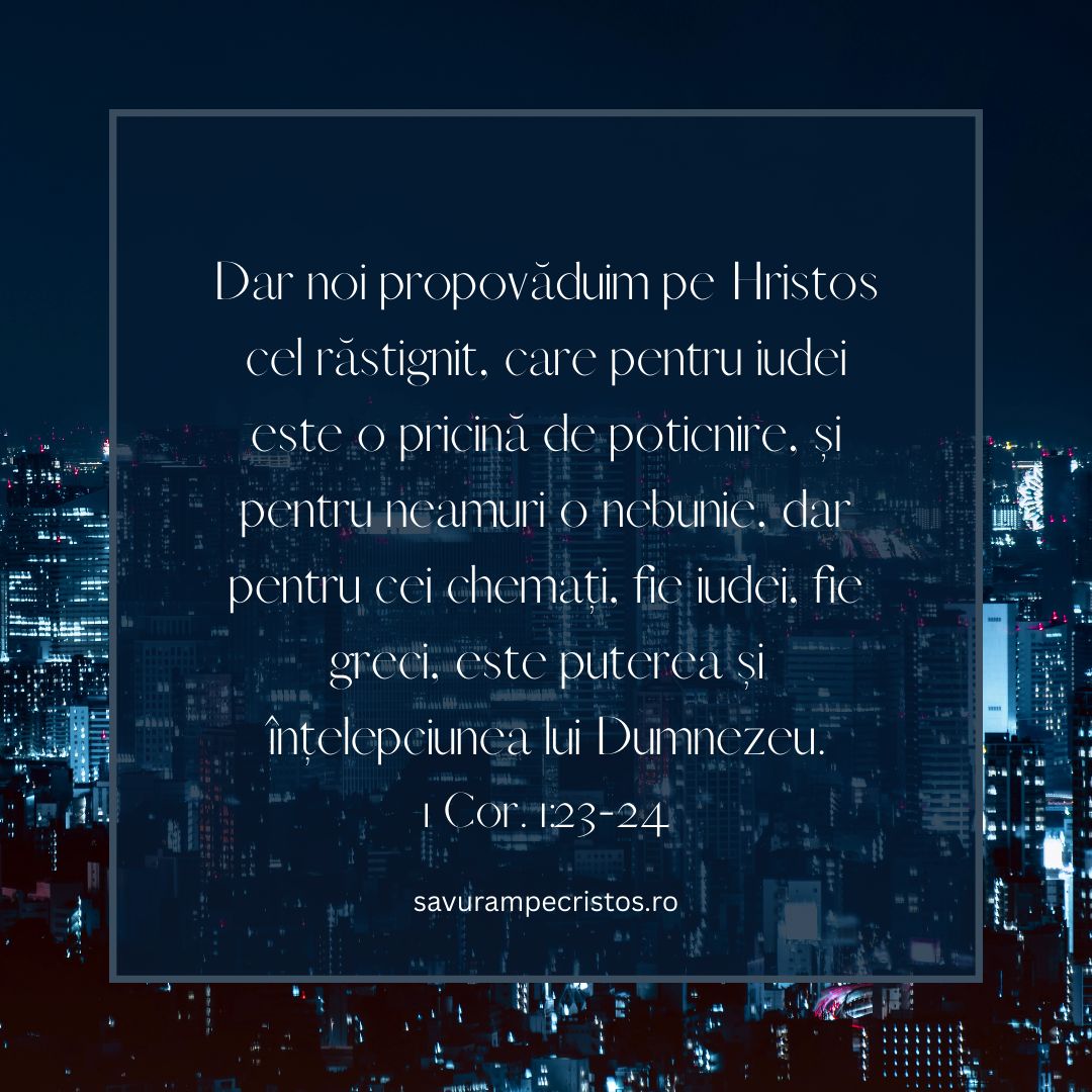 Dar noi propovăduim pe Hristos cel răstignit, care pentru iudei este o pricină de poticnire, și pentru neamuri o nebunie, dar pentru cei chemați, fie iudei, fie greci, este puterea și înțelepciunea lui Dumnezeu. 1 Cor. 1:23-24 