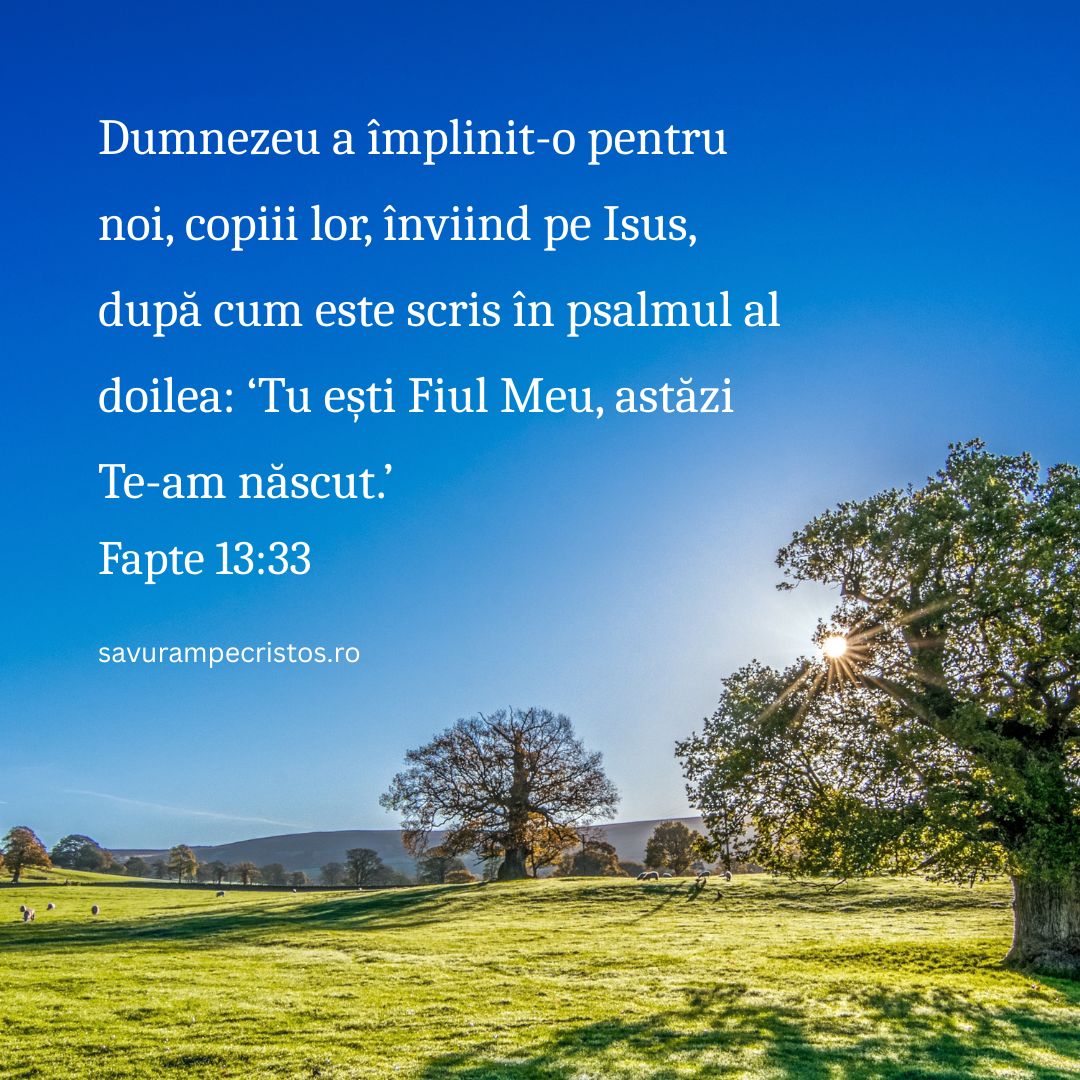 Dumnezeu a împlinit-o pentru noi, copiii lor, înviind pe Isus, după cum este scris în psalmul al doilea: ‘Tu ești Fiul Meu, astăzi Te-am născut.’ Fapte 13:33
