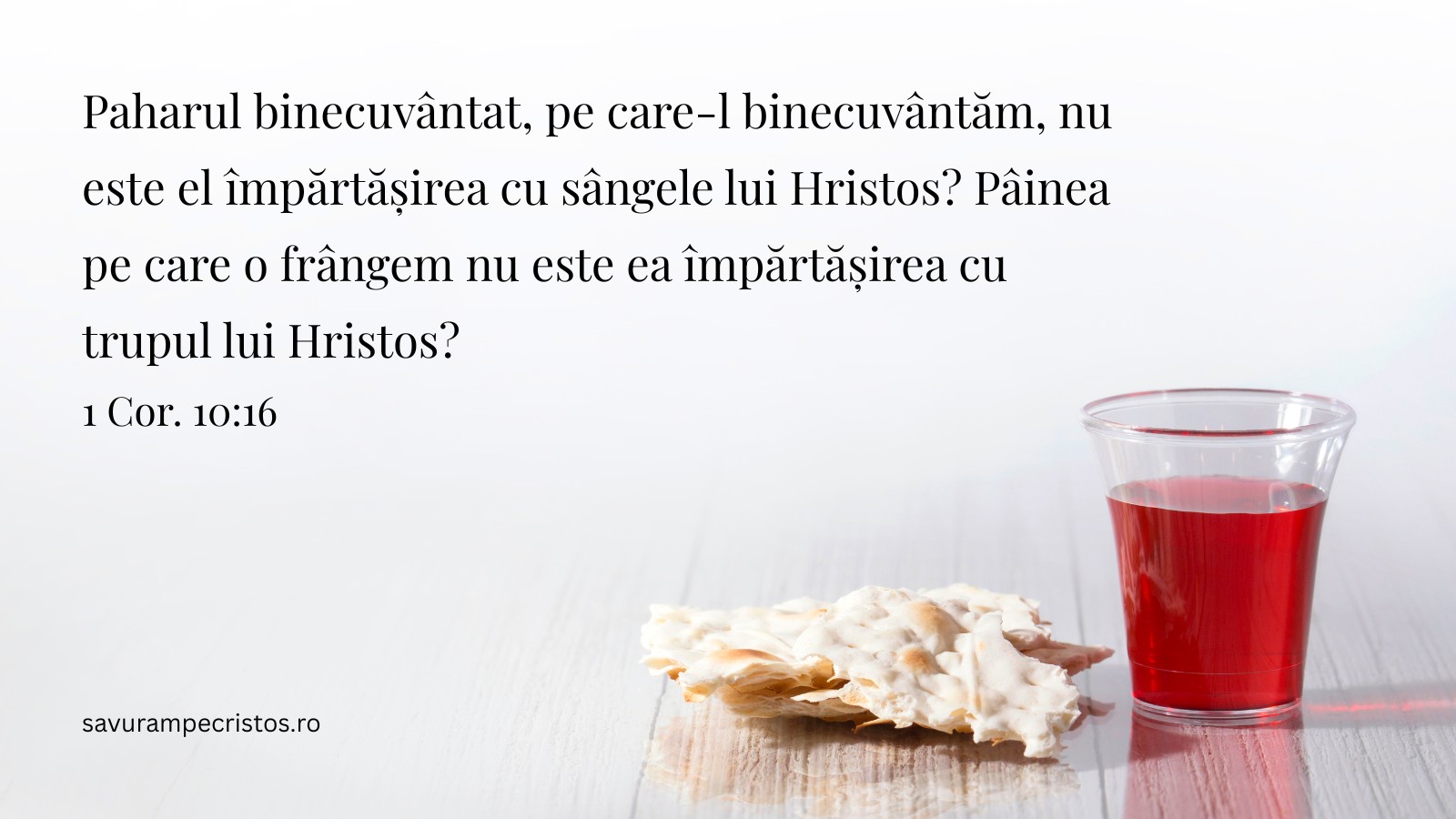 Paharul binecuvântat, pe care-l binecuvântăm, nu este el împărtășirea cu sângele lui Hristos? Pâinea pe care o frângem nu este ea împărtășirea cu trupul lui Hristos? 1 Cor. 10:16 