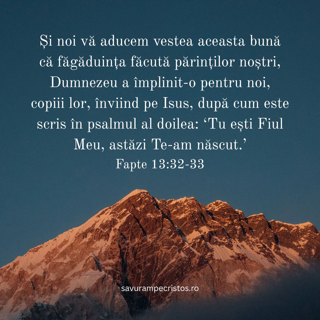 Și noi vă aducem vestea aceasta bună că făgăduința făcută părinților noștri, Dumnezeu a împlinit-o pentru noi, copiii lor, înviind pe Isus, după cum este scris în psalmul al doilea: ‘Tu ești Fiul Meu, astăzi Te-am născut.’ Fapte 13:32-33