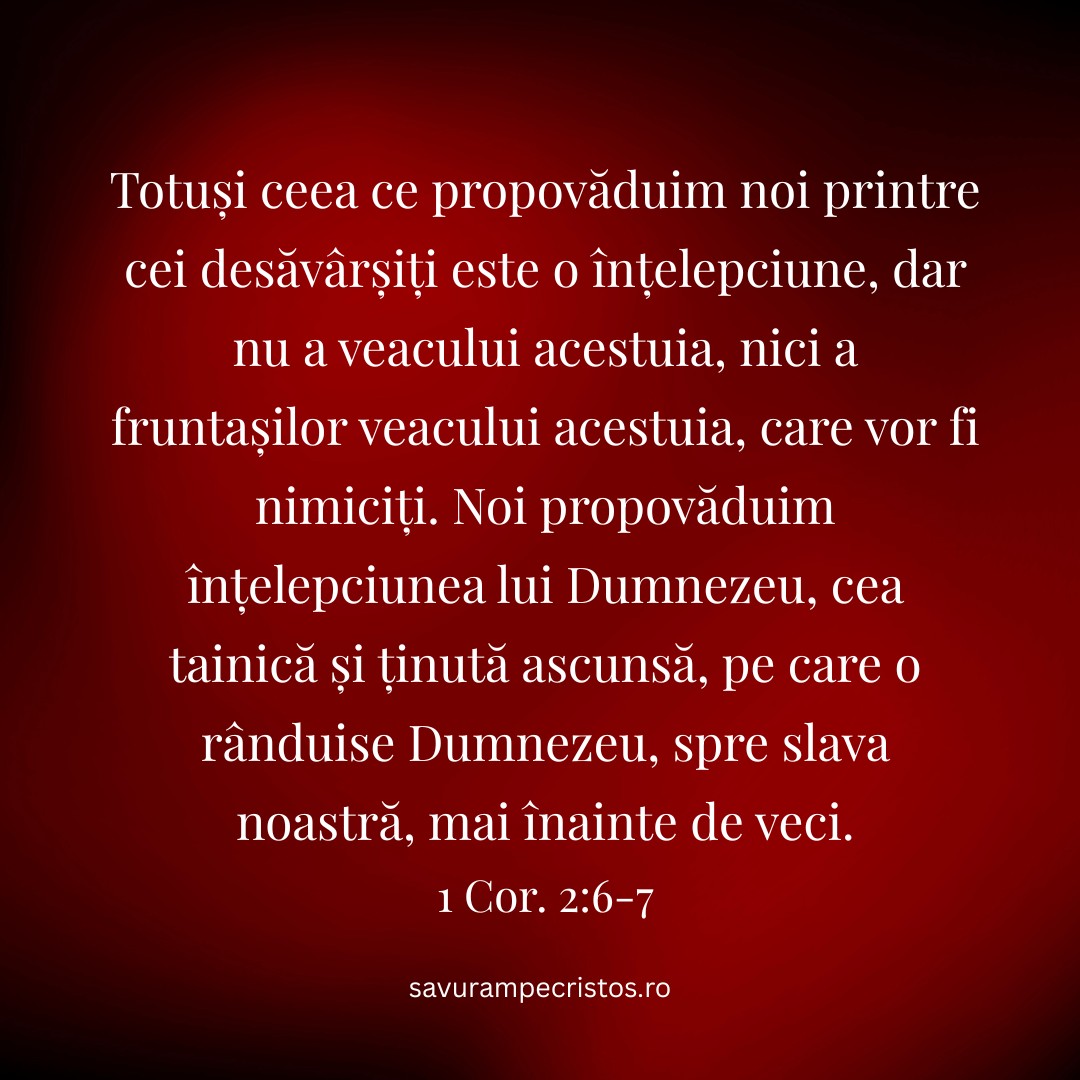 Totuși ceea ce propovăduim noi printre cei desăvârșiți este o înțelepciune, dar nu a veacului acestuia, nici a fruntașilor veacului acestuia, care vor fi nimiciți. Noi propovăduim înțelepciunea lui Dumnezeu, cea tainică și ținută ascunsă, pe care o rânduise Dumnezeu, spre slava noastră, mai înainte de veci. 1 Cor. 2:6-7