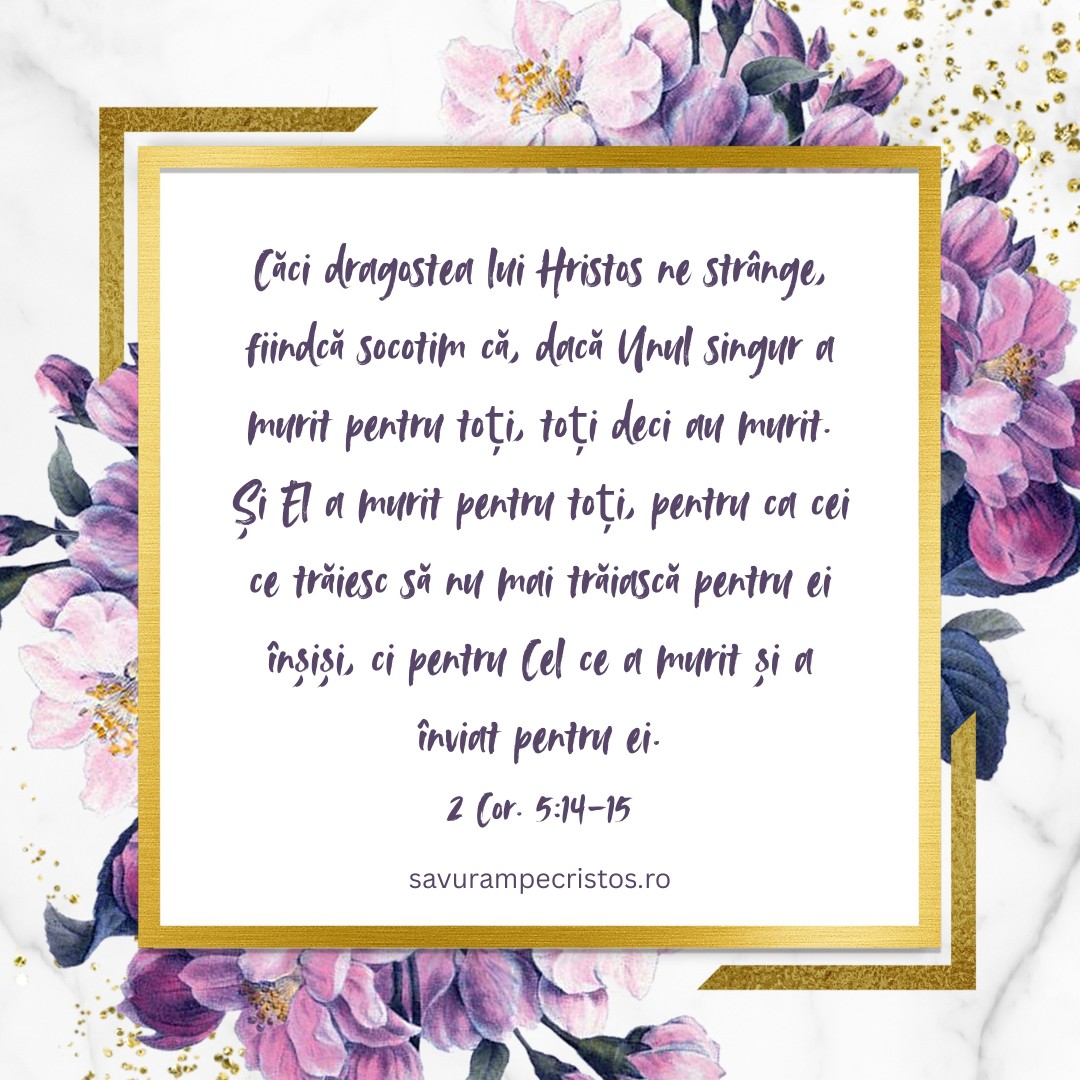 Căci dragostea lui Hristos ne strânge, fiindcă socotim că, dacă Unul singur a murit pentru toți, toți deci au murit. Și El a murit pentru toți, pentru ca cei ce trăiesc să nu mai trăiască pentru ei înșiși, ci pentru Cel ce a murit și a înviat pentru ei. 2 Cor. 5:14-15 