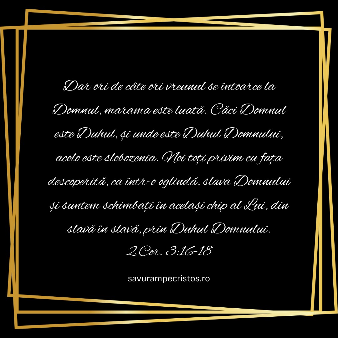 Dar ori de câte ori vreunul se întoarce la Domnul, marama este luată. Căci Domnul este Duhul, și unde este Duhul Domnului, acolo este slobozenia. Noi toți privim cu fața descoperită, ca într-o oglindă, slava Domnului și suntem schimbați în același chip al Lui, din slavă în slavă, prin Duhul Domnului. 2 Cor. 3:16-18 
