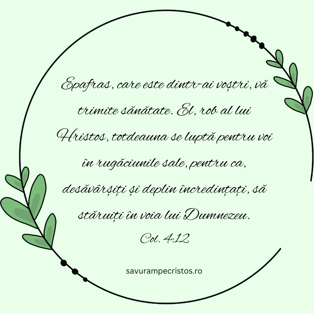 Epafras, care este dintr-ai voștri, vă trimite sănătate. El, rob al lui Hristos, totdeauna se luptă pentru voi în rugăciunile sale, pentru ca, desăvârșiți și deplin încredințați, să stăruiți în voia lui Dumnezeu. Col. 4:12 