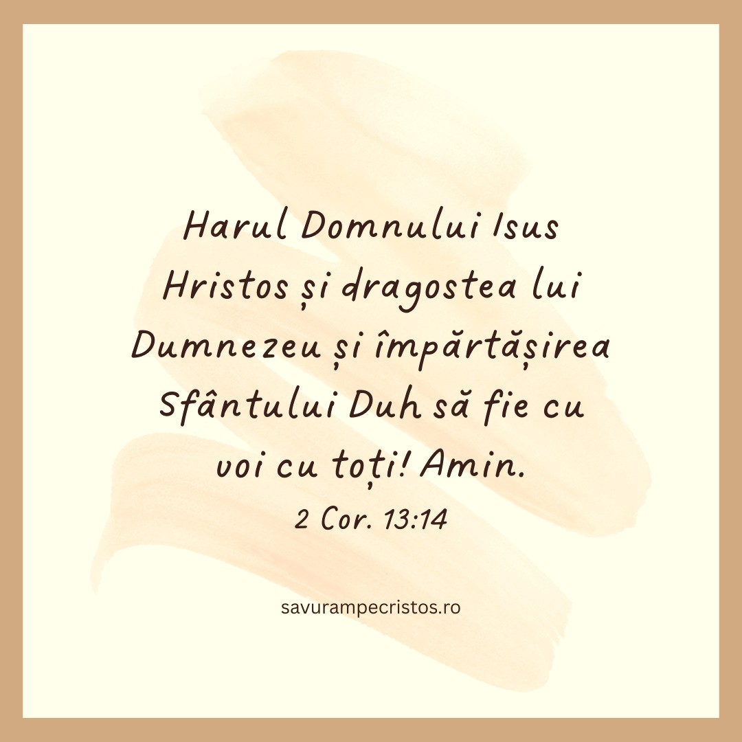 Harul Domnului Isus Hristos și dragostea lui Dumnezeu și împărtășirea Sfântului Duh să fie cu voi cu toți! Amin. 2 Cor. 13:14 Harul Domnului Isus Hristos și dragostea lui Dumnezeu și împărtășirea Sfântului Duh să fie cu voi cu toți! Amin. 2 Cor. 13:14