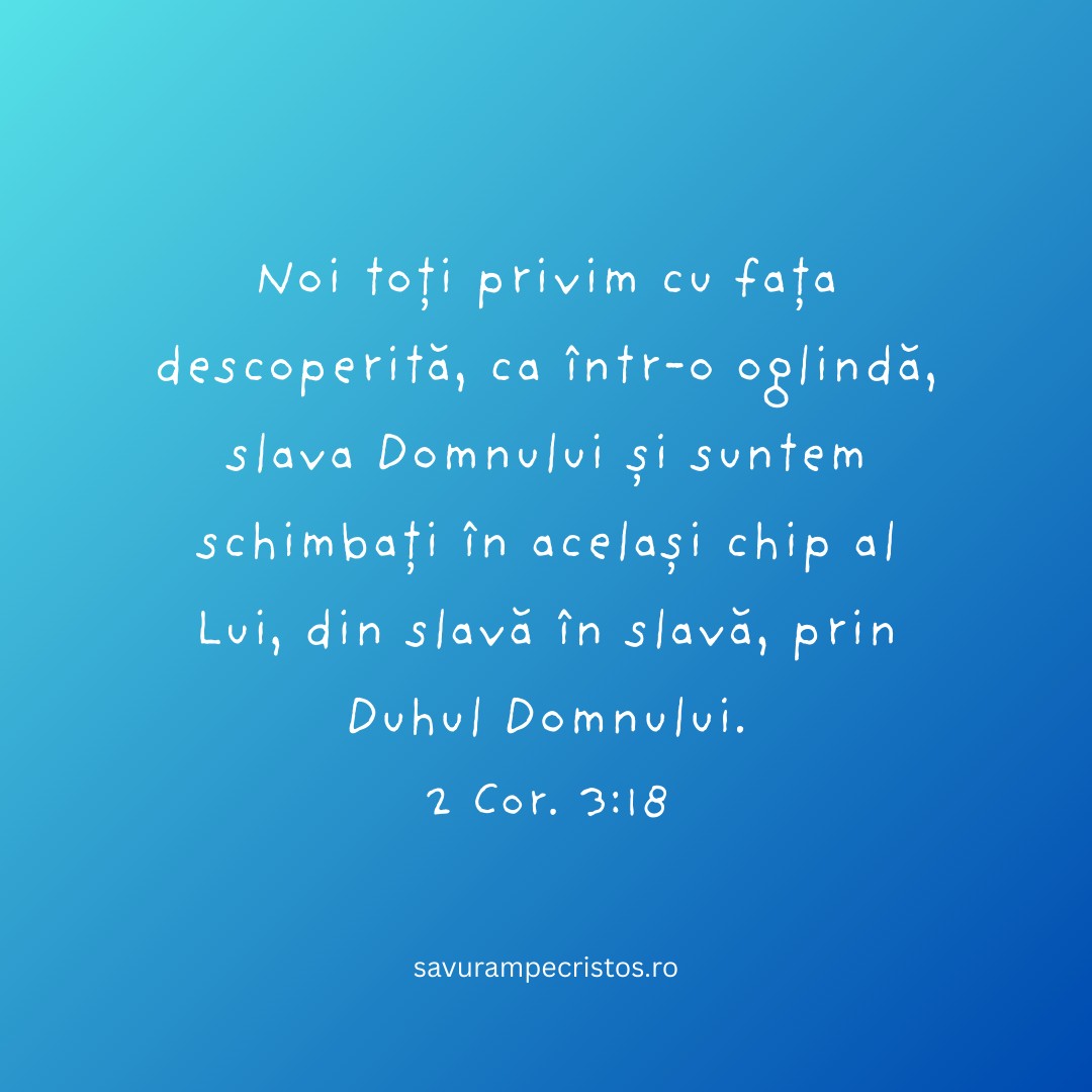 Noi toți privim cu fața descoperită, ca într-o oglindă, slava Domnului și suntem schimbați în același chip al Lui, din slavă în slavă, prin Duhul Domnului. 2 Cor. 3:18 Noi toți privim cu fața descoperită, ca într-o oglindă, slava Domnului și suntem schimbați în același chip al Lui, din slavă în slavă, prin Duhul Domnului. 2 Cor. 3:18