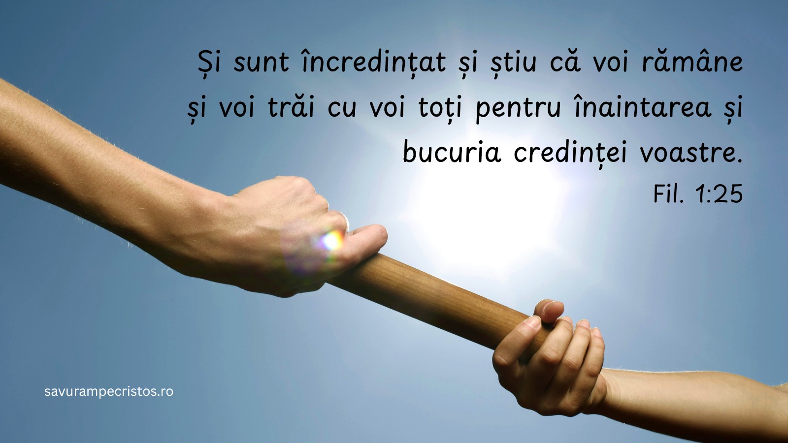 Și sunt încredințat și știu că voi rămâne și voi trăi cu voi toți pentru înaintarea și bucuria credinței voastre. Fil. 1:25 Și sunt încredințat și știu că voi rămâne și voi trăi cu voi toți pentru înaintarea și bucuria credinței voastre. Fil. 1:25