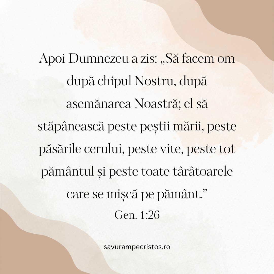 Apoi Dumnezeu a zis: „Să facem om după chipul Nostru, după asemănarea Noastră; el să stăpânească peste peștii mării, peste păsările cerului, peste vite, peste tot pământul și peste toate târâtoarele care se mișcă pe pământ.” Gen. 1:26