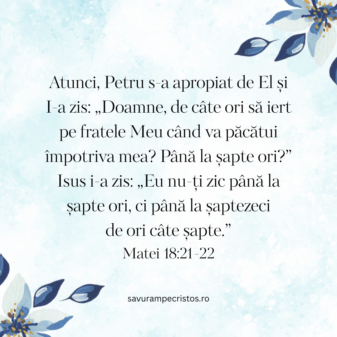 Atunci, Petru s-a apropiat de El și I-a zis: „Doamne, de câte ori să iert pe fratele Meu când va păcătui împotriva mea? Până la șapte ori?” Isus i-a zis: „Eu nu-ți zic până la șapte ori, ci până la șaptezeci de ori câte șapte.” Matei 18:21-22