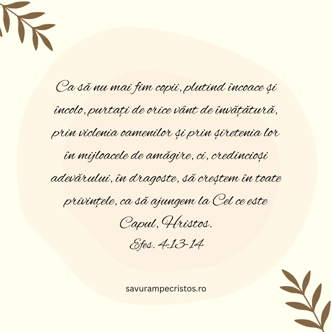 Ca să nu mai fim copii, plutind încoace și încolo, purtați de orice vânt de învățătură, prin viclenia oamenilor și prin șiretenia lor în mijloacele de amăgire, ci, credincioși adevărului, în dragoste, să creștem în toate privințele, ca să ajungem la Cel ce este Capul, Hristos. Efes. 4:13-14