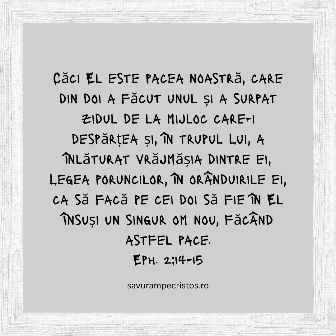 Căci El este pacea noastră, care din doi a făcut unul și a surpat zidul de la mijloc care-i despărțea și, în trupul Lui, a înlăturat vrăjmășia dintre ei, Legea poruncilor, în orânduirile ei, ca să facă pe cei doi să fie în El Însuși un singur om nou, făcând astfel pace. Eph. 2:14-15