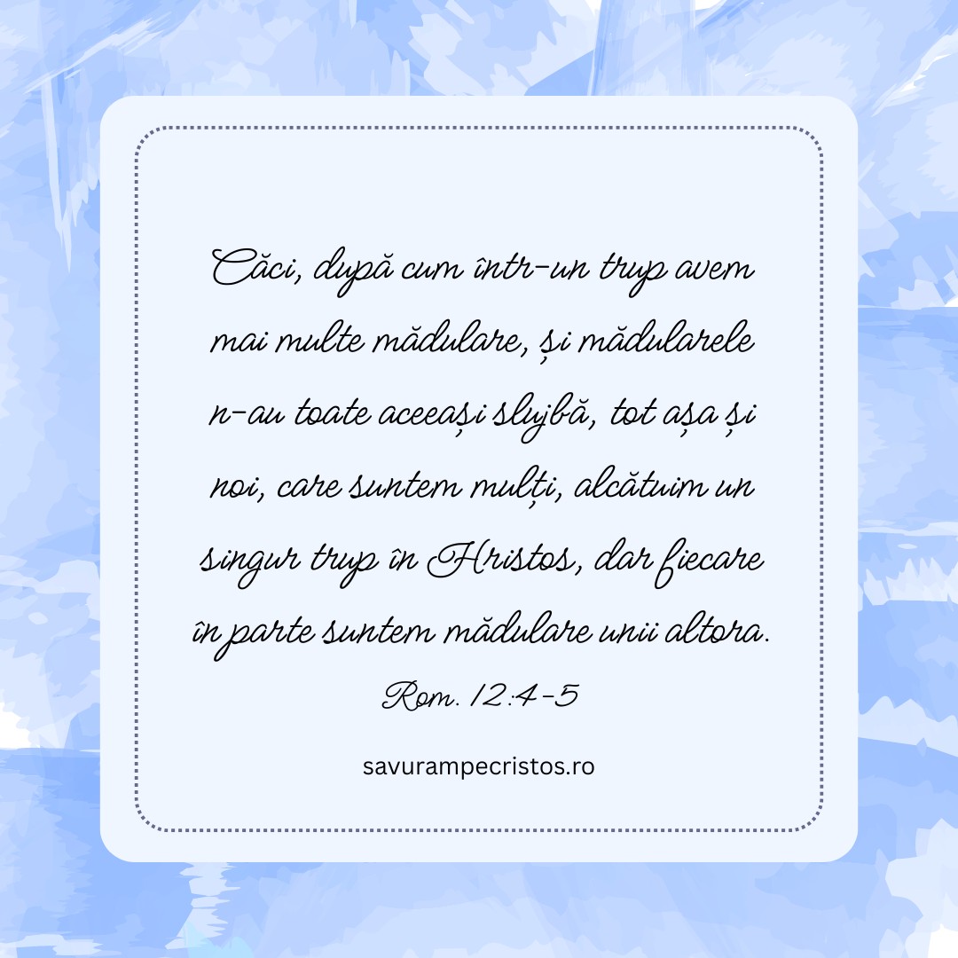 Căci, după cum într-un trup avem mai multe mădulare, și mădularele n-au toate aceeași slujbă, tot așa și noi, care suntem mulți, alcătuim un singur trup în Hristos, dar fiecare în parte suntem mădulare unii altora. Rom. 12:4-5