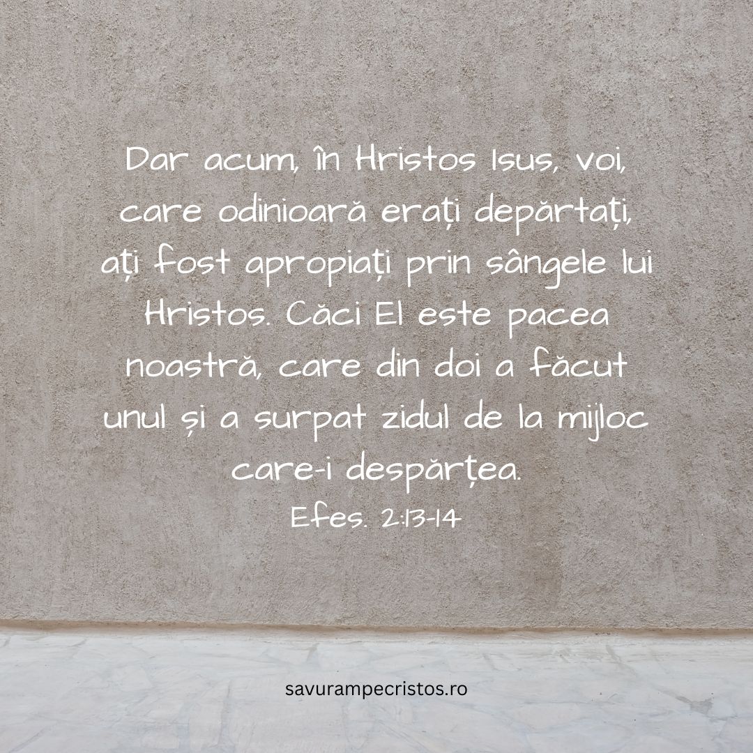 Dar acum, în Hristos Isus, voi, care odinioară erați depărtați, ați fost apropiați prin sângele lui Hristos. Căci El este pacea noastră, care din doi a făcut unul și a surpat zidul de la mijloc care-i despărțea. Efes. 2:13-14