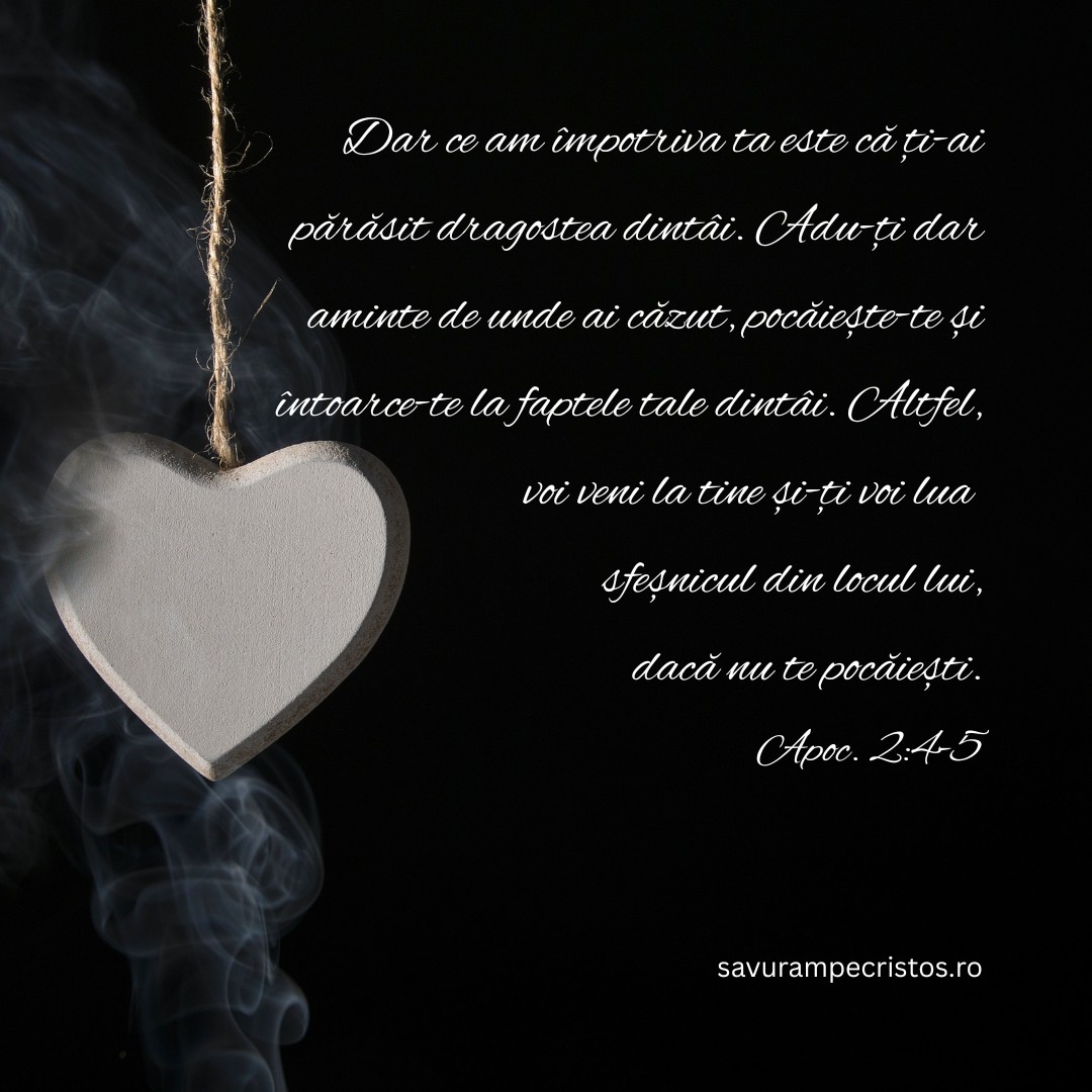 Dar ce am împotriva ta este că ți-ai părăsit dragostea dintâi. Adu-ți dar aminte de unde ai căzut, pocăiește-te și întoarce-te la faptele tale dintâi. Altfel, voi veni la tine și-ți voi lua sfeșnicul din locul lui, dacă nu te pocăiești. Apoc. 2:4-5