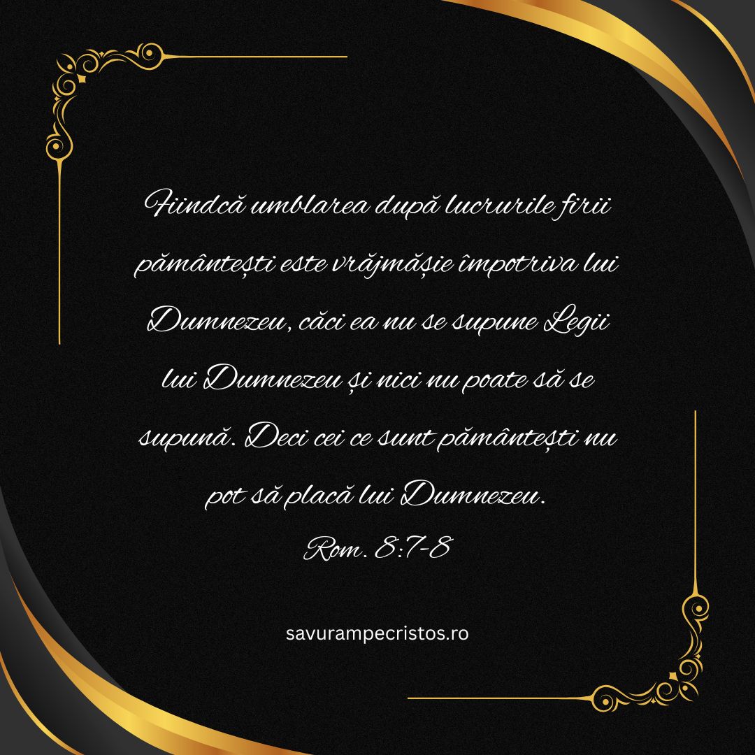 Fiindcă umblarea după lucrurile firii pământești este vrăjmășie împotriva lui Dumnezeu, căci ea nu se supune Legii lui Dumnezeu și nici nu poate să se supună. Deci cei ce sunt pământești nu pot să placă lui Dumnezeu. Rom. 8:7-8 