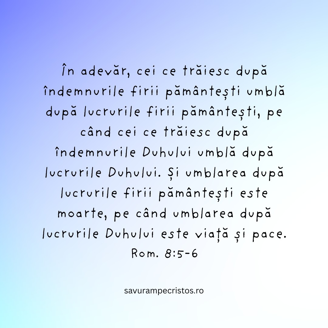 În adevăr, cei ce trăiesc după îndemnurile firii pământești umblă după lucrurile firii pământești, pe când cei ce trăiesc după îndemnurile Duhului umblă după lucrurile Duhului. Și umblarea după lucrurile firii pământești este moarte, pe când umblarea după lucrurile Duhului este viață și pace. Rom. 8:5-6