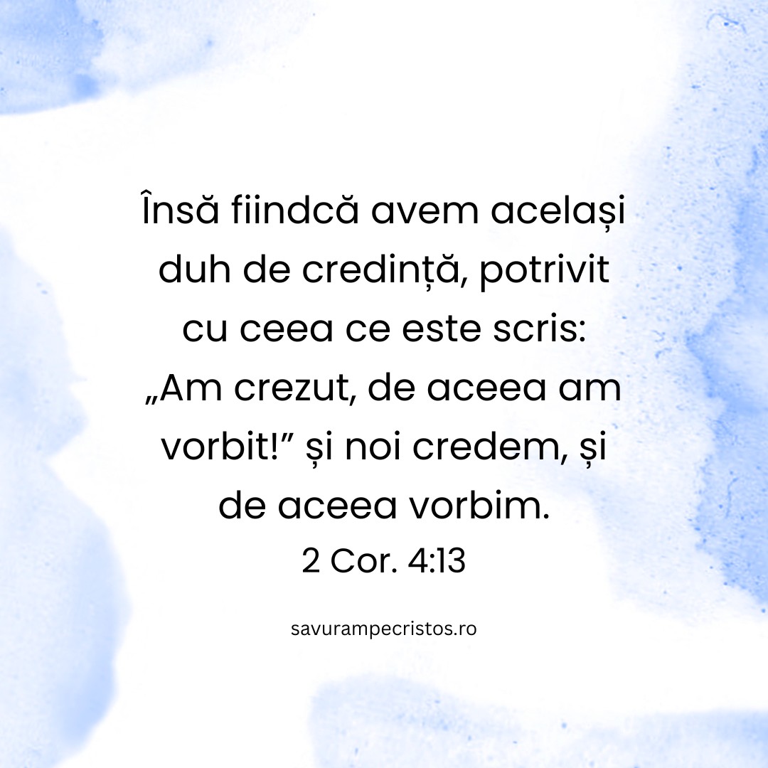 Însă fiindcă avem același duh de credință, potrivit cu ceea ce este scris: „Am crezut, de aceea am vorbit!” și noi credem, și de aceea vorbim. 2 Cor. 4:13