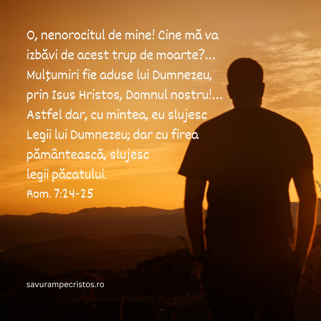 O, nenorocitul de mine! Cine mă va izbăvi de acest trup de moarte?… Mulțumiri fie aduse lui Dumnezeu, prin Isus Hristos, Domnul nostru!… Astfel dar, cu mintea, eu slujesc Legii lui Dumnezeu; dar cu firea pământească, slujesc legii păcatului. Rom. 7:24-25
