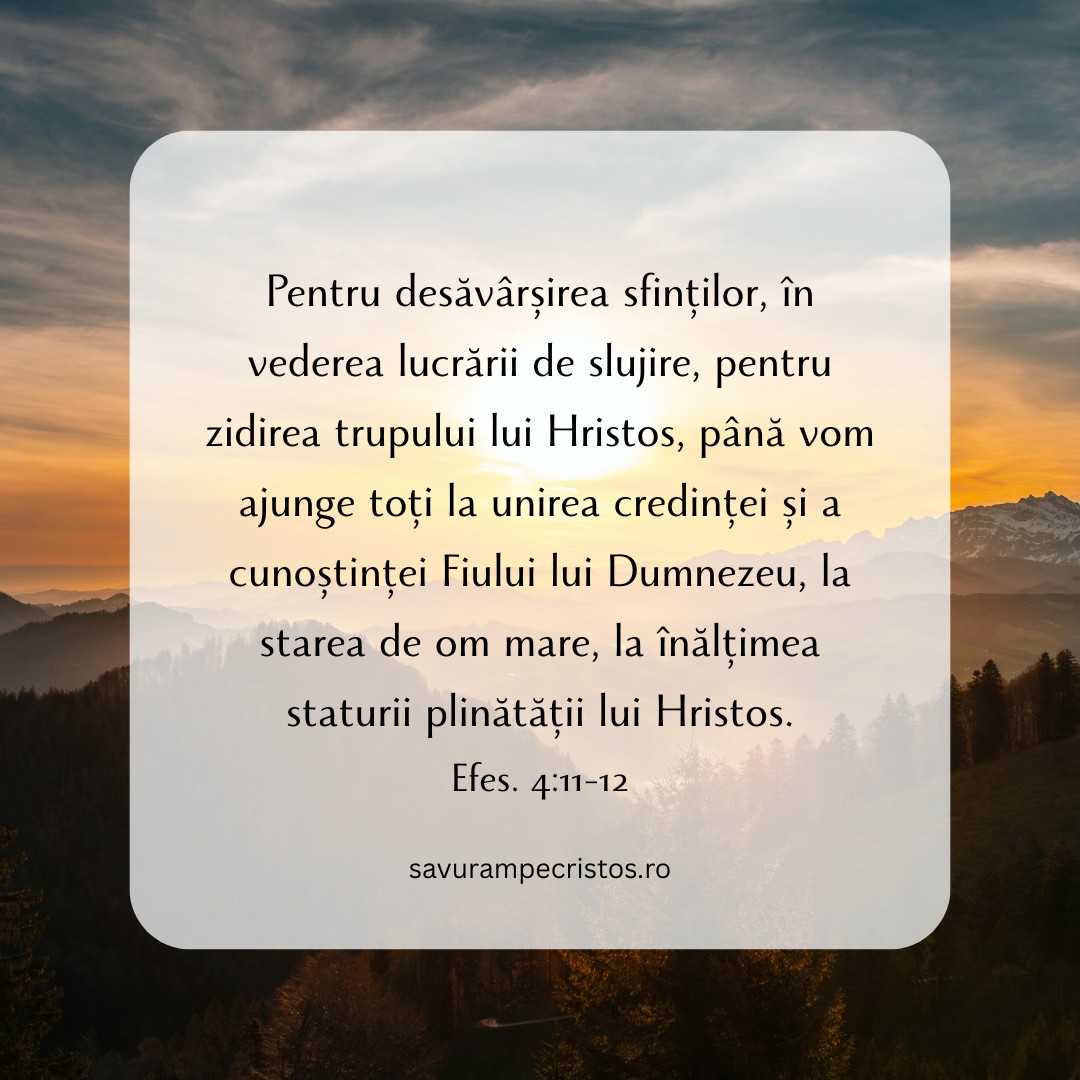 Pentru desăvârșirea sfinților, în vederea lucrării de slujire, pentru zidirea trupului lui Hristos, până vom ajunge toți la unirea credinței și a cunoștinței Fiului lui Dumnezeu, la starea de om mare, la înălțimea staturii plinătății lui Hristos. Efes. 4:11-12