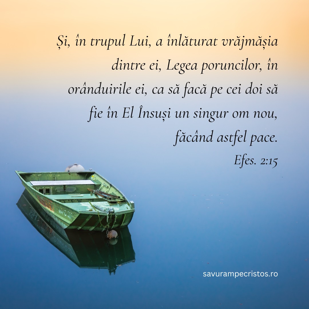Și, în trupul Lui, a înlăturat vrăjmășia dintre ei, Legea poruncilor, în orânduirile ei, ca să facă pe cei doi să fie în El Însuși un singur om nou, făcând astfel pace. Efes. 2:15