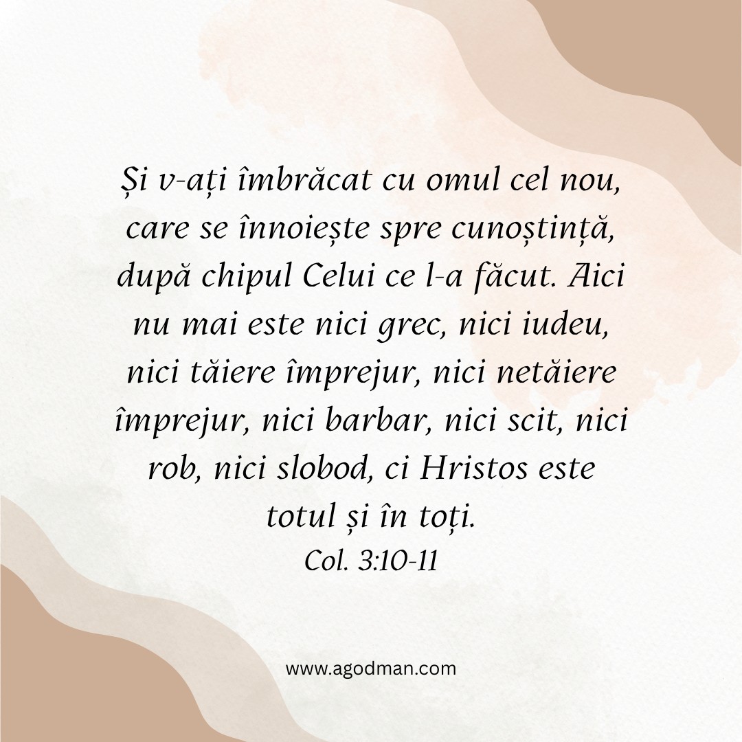 Și v-ați îmbrăcat cu omul cel nou, care se înnoiește spre cunoștință, după chipul Celui ce l-a făcut. Aici nu mai este nici grec, nici iudeu, nici tăiere împrejur, nici netăiere împrejur, nici barbar, nici scit, nici rob, nici slobod, ci Hristos este totul și în toți. Col. 3:10-11