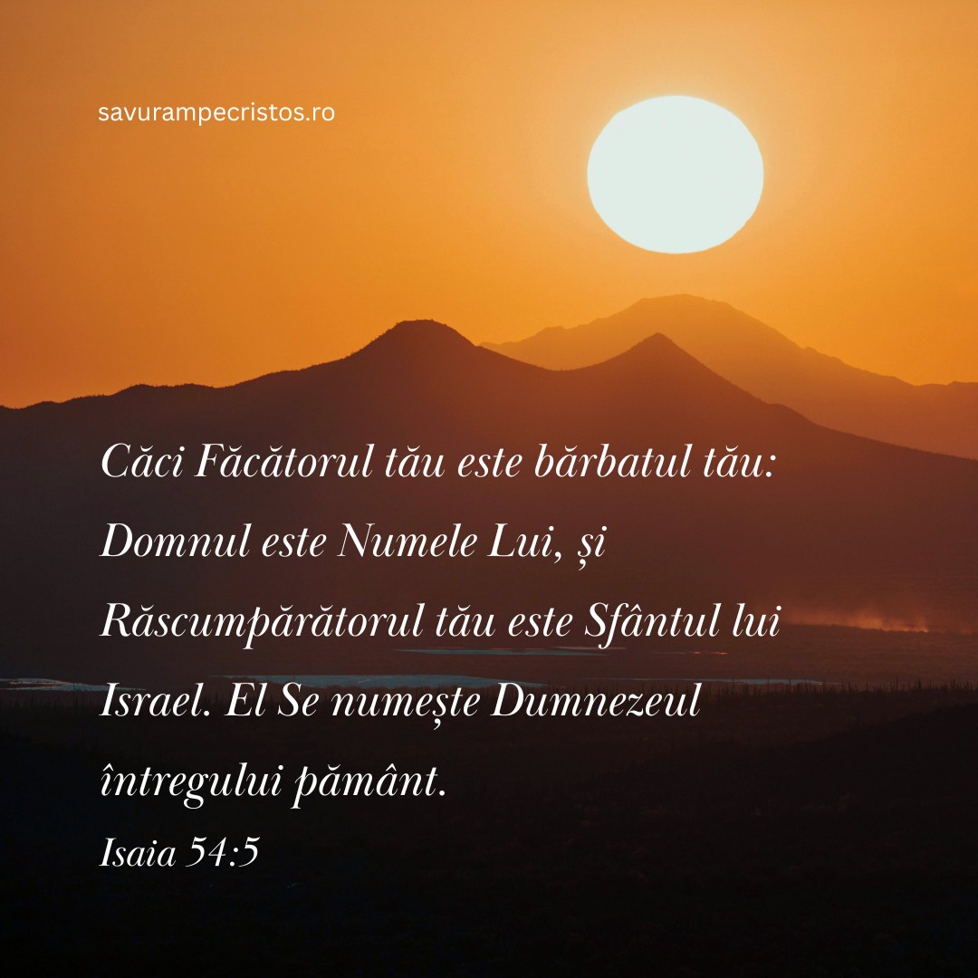 Căci Făcătorul tău este bărbatul tău: Domnul este Numele Lui, și Răscumpărătorul tău este Sfântul lui Israel. El Se numește Dumnezeul întregului pământ. Isaia 54:5