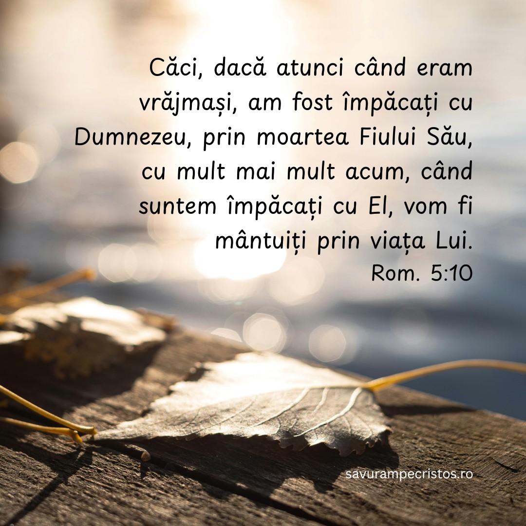 Căci, dacă atunci când eram vrăjmași, am fost împăcați cu Dumnezeu, prin moartea Fiului Său, cu mult mai mult acum, când suntem împăcați cu El, vom fi mântuiți prin viața Lui. Rom. 5:10