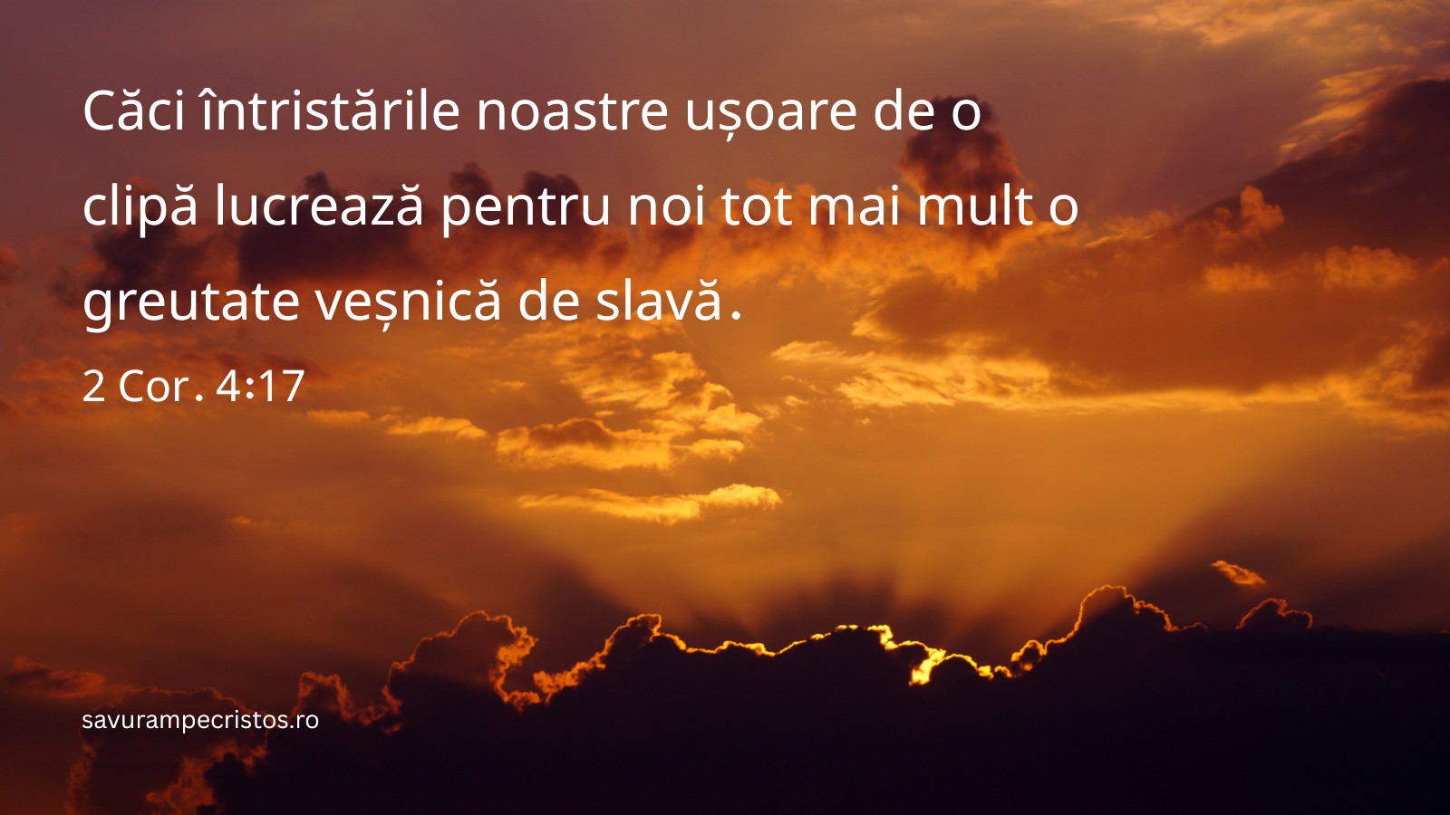 Căci întristările noastre ușoare de o clipă lucrează pentru noi tot mai mult o greutate veșnică de slavă. 2 Cor. 4:17