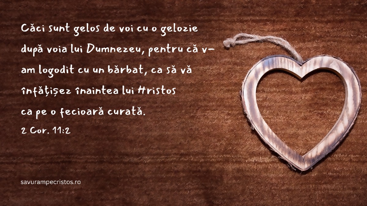 Căci sunt gelos de voi cu o gelozie după voia lui Dumnezeu, pentru că v-am logodit cu un bărbat, ca să vă înfățișez înaintea lui Hristos ca pe o fecioară curată. 2 Cor. 11:2