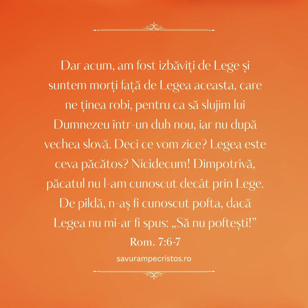 Dar acum, am fost izbăviți de Lege și suntem morți față de Legea aceasta, care ne ținea robi, pentru ca să slujim lui Dumnezeu într-un duh nou, iar nu după vechea slovă. Deci ce vom zice? Legea este ceva păcătos? Nicidecum! Dimpotrivă, păcatul nu l-am cunoscut decât prin Lege. De pildă, n-aș fi cunoscut pofta, dacă Legea nu mi-ar fi spus: „Să nu poftești!” Rom. 7:6-7