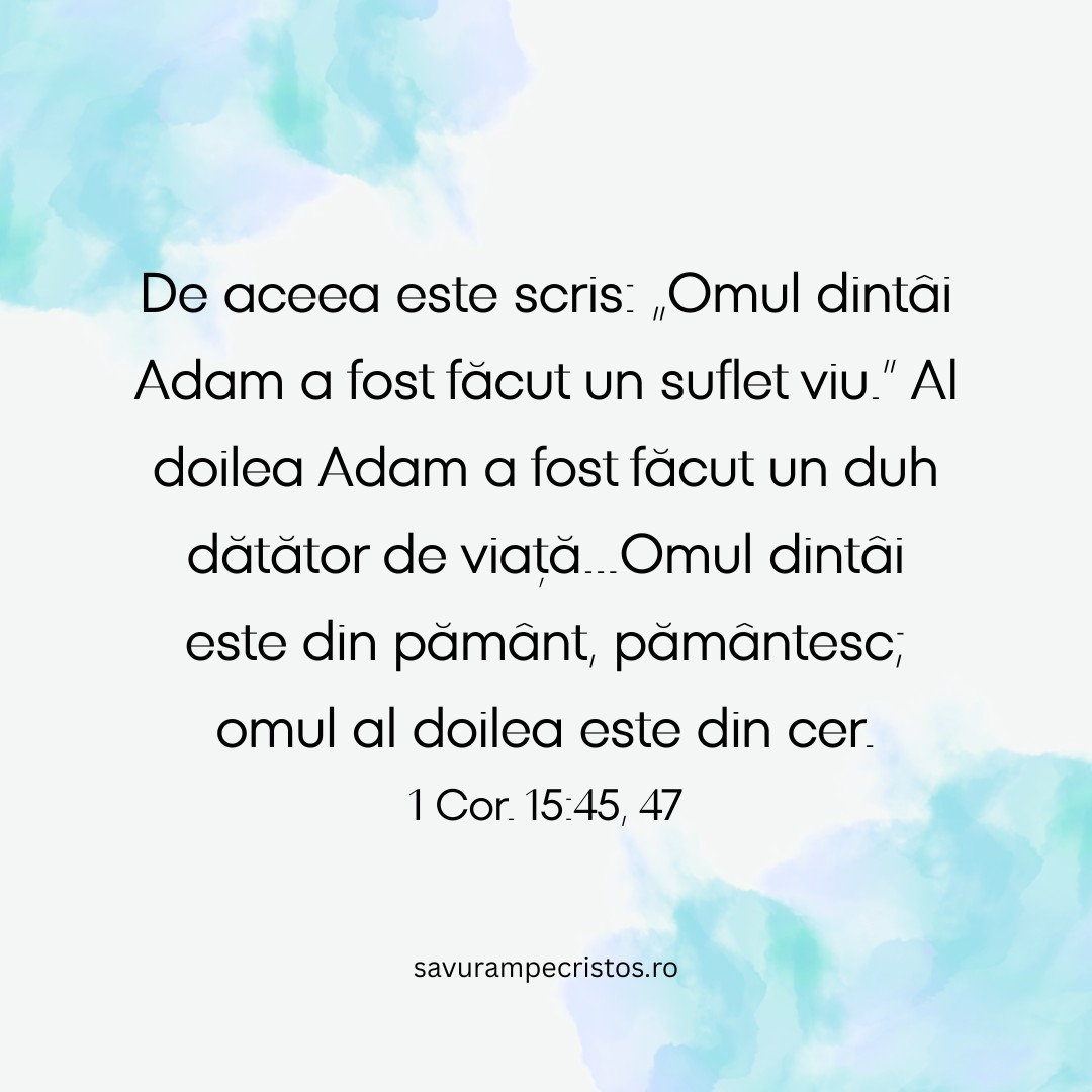 De aceea este scris: „Omul dintâi Adam a fost făcut un suflet viu.” Al doilea Adam a fost făcut un duh dătător de viață...Omul dintâi este din pământ, pământesc; omul al doilea este din cer. 1 Cor. 15:45, 47