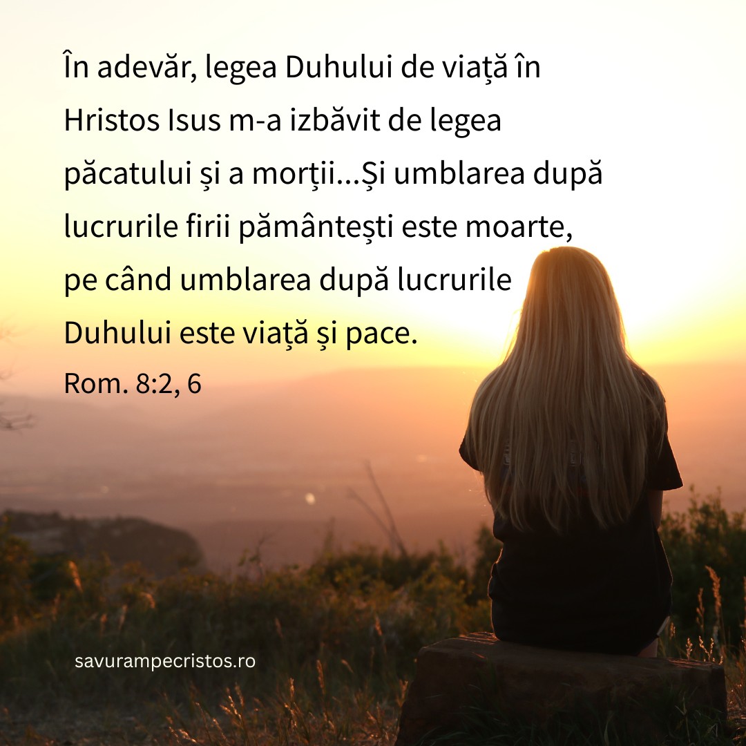 În adevăr, legea Duhului de viață în Hristos Isus m-a izbăvit de legea păcatului și a morții...Și umblarea după lucrurile firii pământești este moarte, pe când umblarea după lucrurile Duhului este viață și pace. Rom. 8:2, 6
