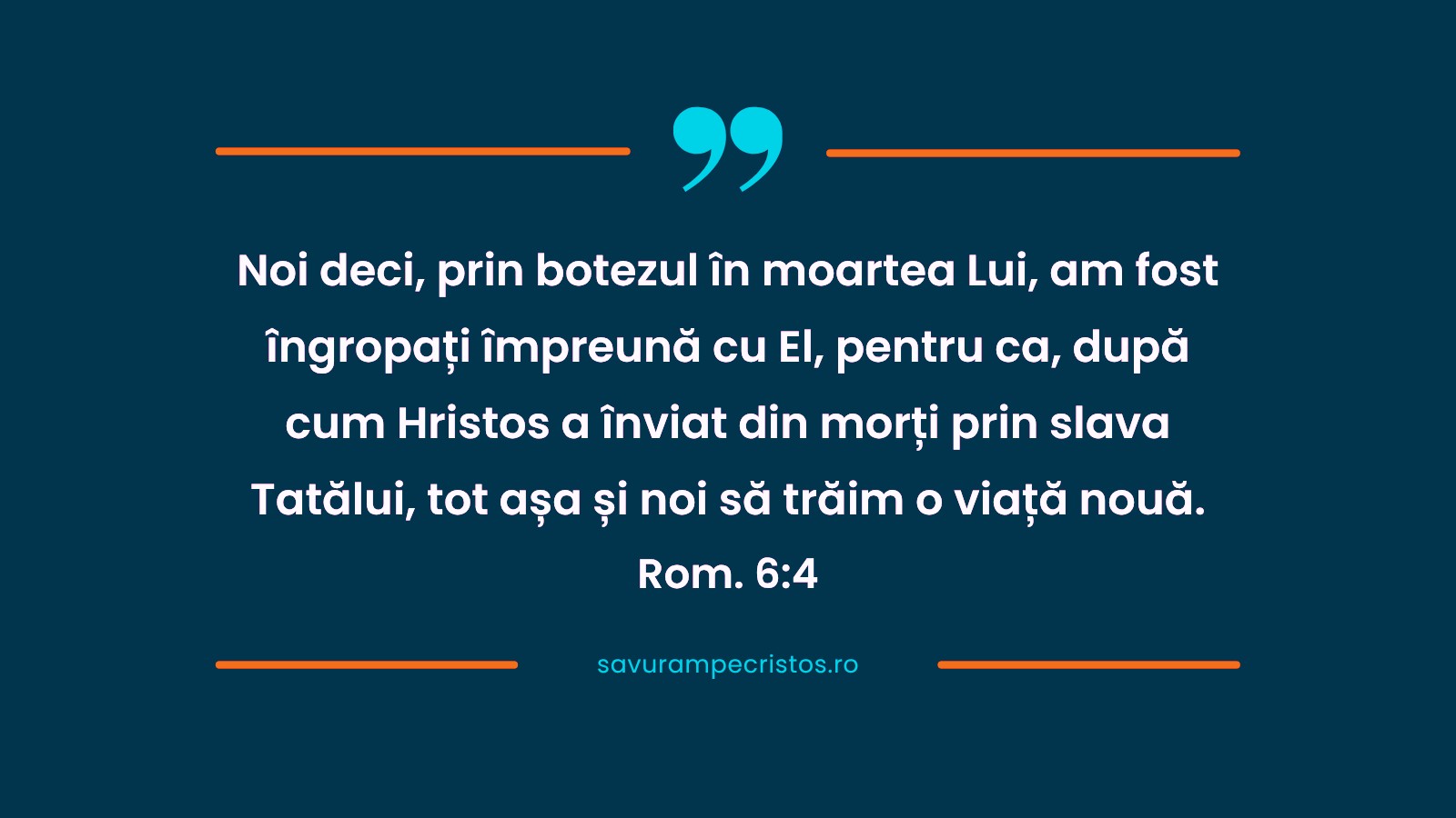 Noi deci, prin botezul în moartea Lui, am fost îngropați împreună cu El, pentru ca, după cum Hristos a înviat din morți prin slava Tatălui, tot așa și noi să trăim o viață nouă. Rom. 6:4