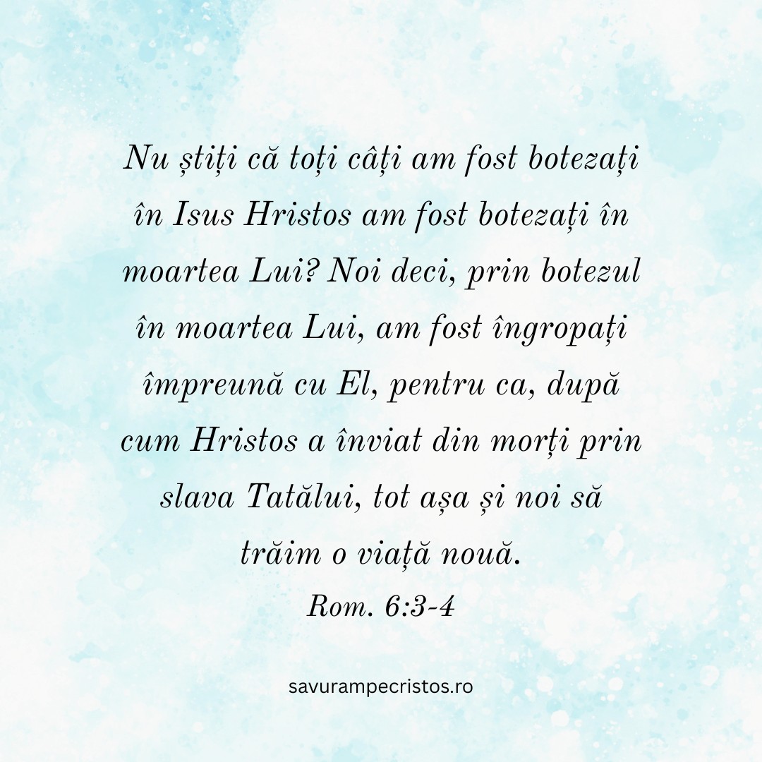 Nu știți că toți câți am fost botezați în Isus Hristos am fost botezați în moartea Lui? Noi deci, prin botezul în moartea Lui, am fost îngropați împreună cu El, pentru ca, după cum Hristos a înviat din morți prin slava Tatălui, tot așa și noi să trăim o viață nouă. Rom. 6:3-4