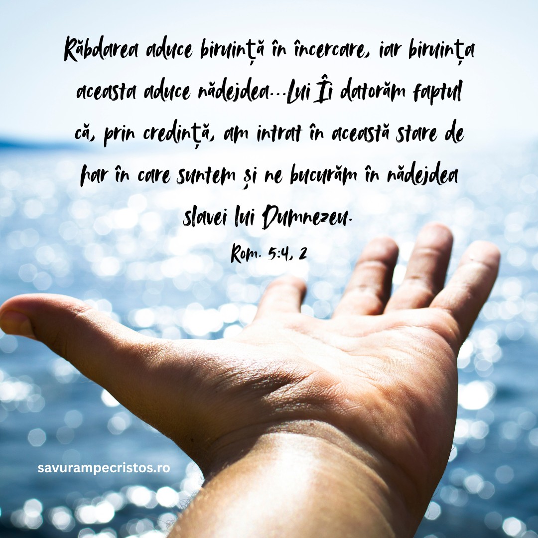 Răbdarea aduce biruință în încercare, iar biruința aceasta aduce nădejdea...Lui Îi datorăm faptul că, prin credință, am intrat în această stare de har în care suntem și ne bucurăm în nădejdea slavei lui Dumnezeu. Rom. 5:4, 2