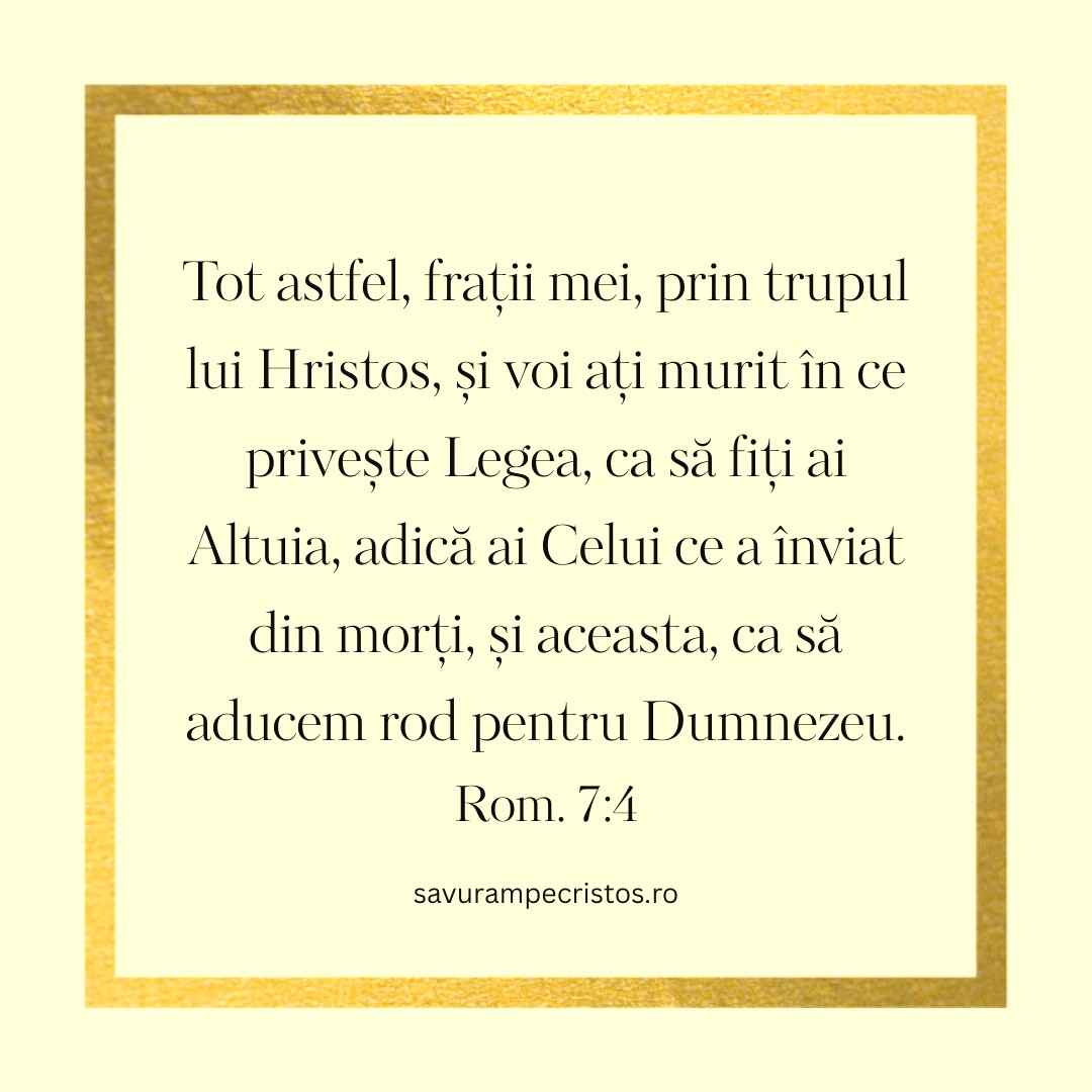 Tot astfel, frații mei, prin trupul lui Hristos, și voi ați murit în ce privește Legea, ca să fiți ai Altuia, adică ai Celui ce a înviat din morți, și aceasta, ca să aducem rod pentru Dumnezeu. Rom. 7:4