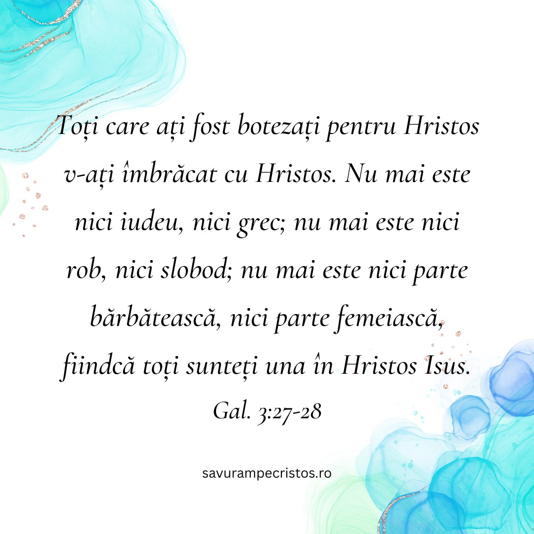 Toți care ați fost botezați pentru Hristos v-ați îmbrăcat cu Hristos. Nu mai este nici iudeu, nici grec; nu mai este nici rob, nici slobod; nu mai este nici parte bărbătească, nici parte femeiască, fiindcă toți sunteți una în Hristos Isus. Gal. 3:27-28
