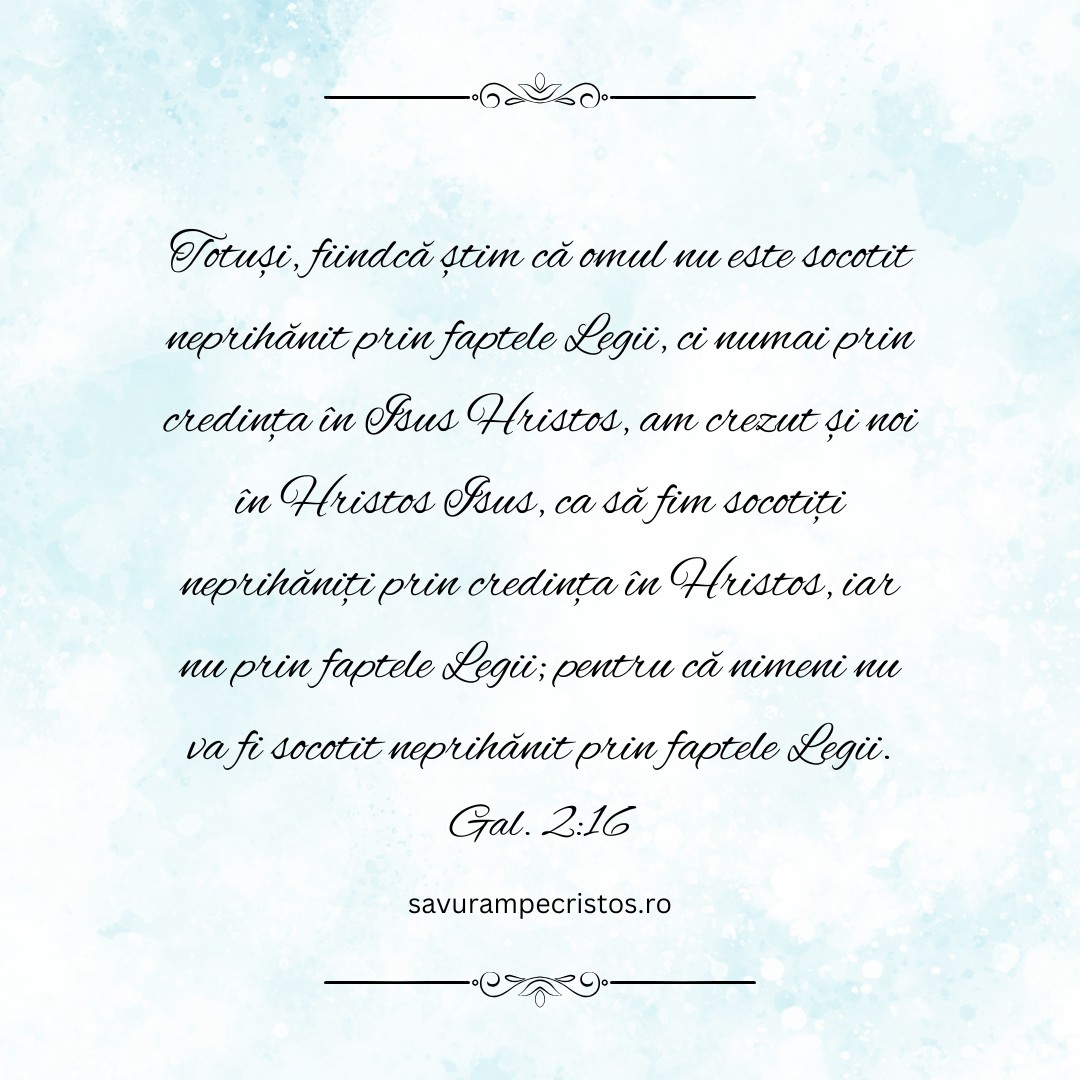 Totuși, fiindcă știm că omul nu este socotit neprihănit prin faptele Legii, ci numai prin credința în Isus Hristos, am crezut și noi în Hristos Isus, ca să fim socotiți neprihăniți prin credința în Hristos, iar nu prin faptele Legii; pentru că nimeni nu va fi socotit neprihănit prin faptele Legii. Gal. 2:16
