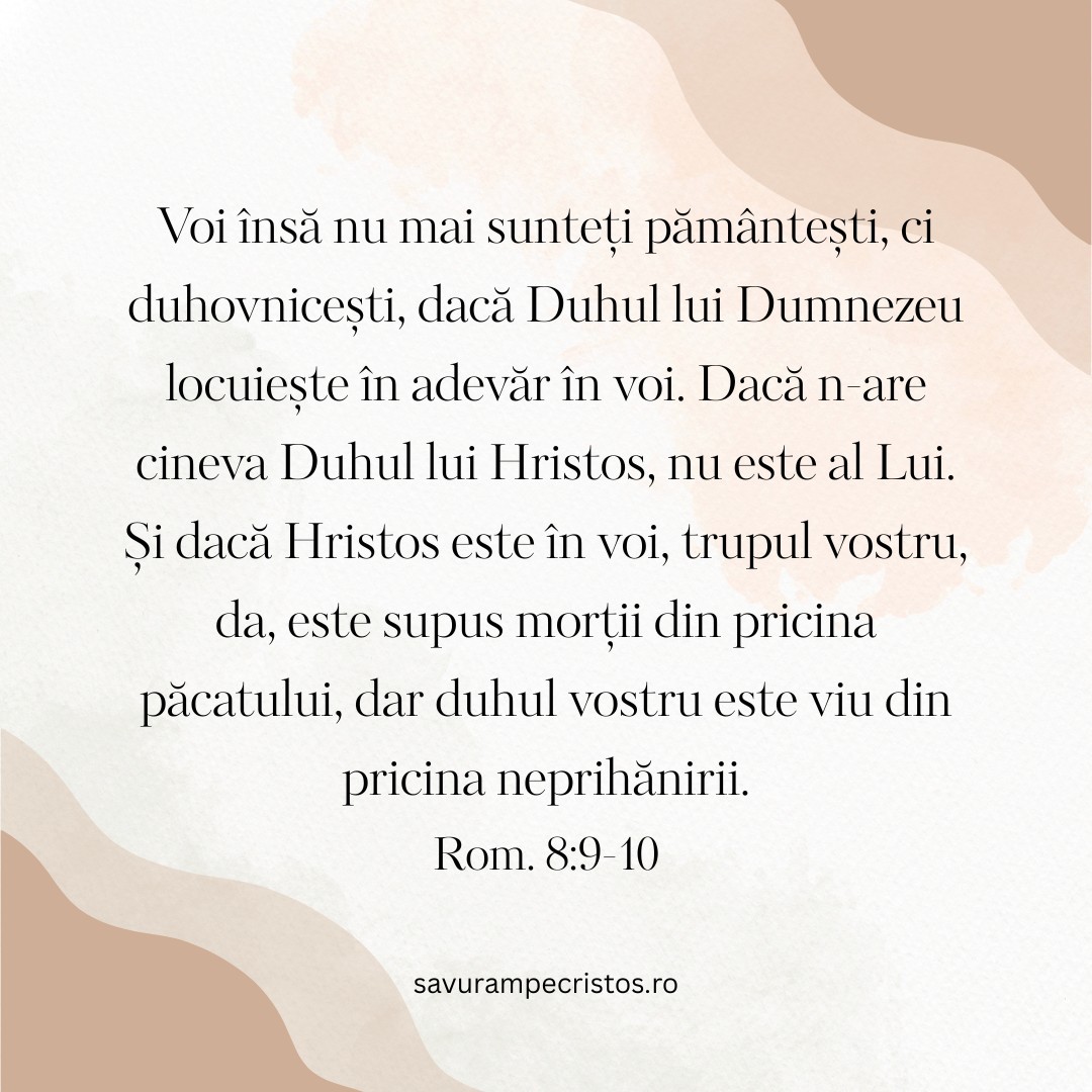Voi însă nu mai sunteți pământești, ci duhovnicești, dacă Duhul lui Dumnezeu locuiește în adevăr în voi. Dacă n-are cineva Duhul lui Hristos, nu este al Lui. Și dacă Hristos este în voi, trupul vostru, da, este supus morții din pricina păcatului, dar duhul vostru este viu din pricina neprihănirii. Rom. 8:9-10
