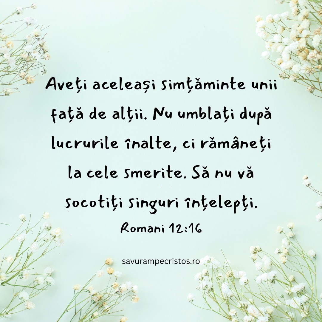 Aveți aceleași simțăminte unii față de alții. Nu umblați după lucrurile înalte, ci rămâneți la cele smerite. Să nu vă socotiți singuri înțelepți. Romani 12:16