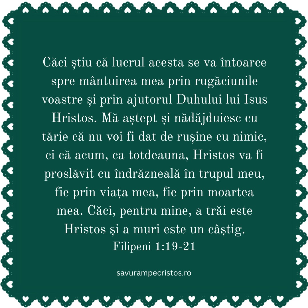 Căci știu că lucrul acesta se va întoarce spre mântuirea mea prin rugăciunile voastre și prin ajutorul Duhului lui Isus Hristos. Mă aștept și nădăjduiesc cu tărie că nu voi fi dat de rușine cu nimic, ci că acum, ca totdeauna, Hristos va fi proslăvit cu îndrăzneală în trupul meu, fie prin viața mea, fie prin moartea mea. Căci, pentru mine, a trăi este Hristos și a muri este un câștig. Filipeni 1:19-21
